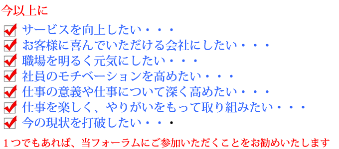 今以上に• サービスを向上したい・・・ • お客様に喜んでいただける会社にしたい・・・• 職場を明るく元気にしたい・・・• 社員のモチベーションを高めたい・・・• 仕事の意義や仕事について深く高めたい・・・• 仕事を楽しく、やりがいをもって取り組みたい・・・• 今の現状を打破したい・・・ １つでもあれば、当フォーラムにご参加いただくことをお勧めいたします。